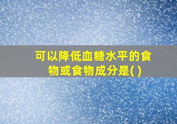 可以降低血糖水平的食物或食物成分是( )